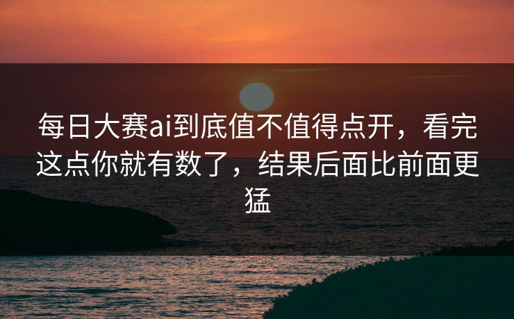 每日大赛ai到底值不值得点开，看完这点你就有数了，结果后面比前面更猛