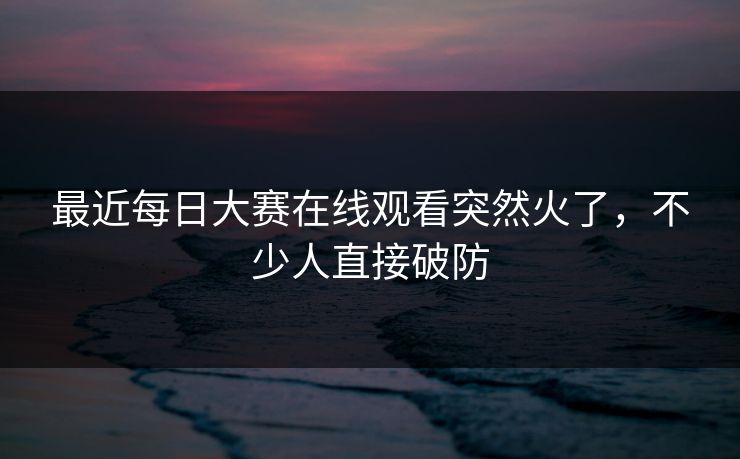 最近每日大赛在线观看突然火了,不少人直接破防 最近每日大赛在线观看突然火了,不少人直接破防