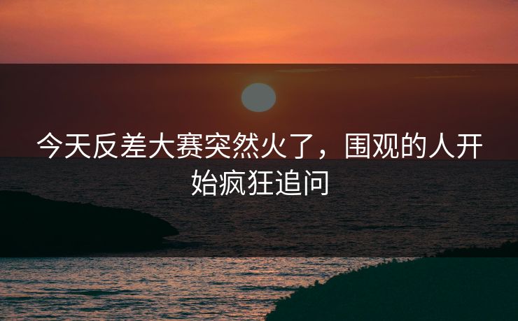 今天反差大赛突然火了，围观的人开始疯狂追问