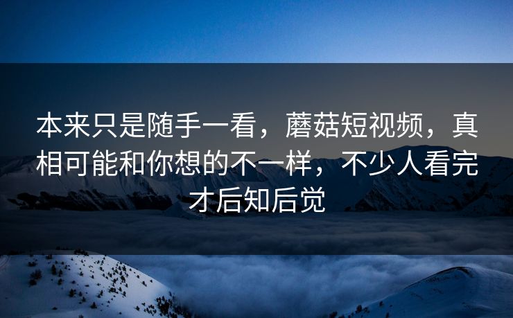 本来只是随手一看,蘑菇短视频,真相可能和你想的不一样,不少人看完才后知后觉 本来只是随手一看,蘑菇短视频,真相可能和你想的不一样,不少人看完才后知后觉
