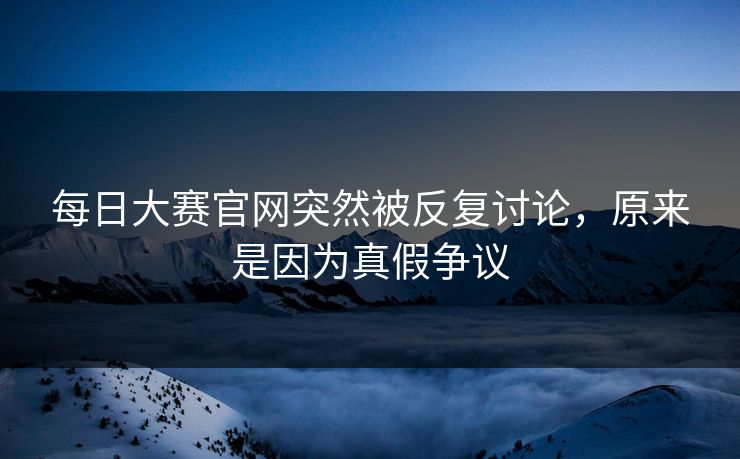 每日大赛官网突然被反复讨论,原来是因为真假争议 每日大赛官网突然被反复讨论,原来是因为真假争议