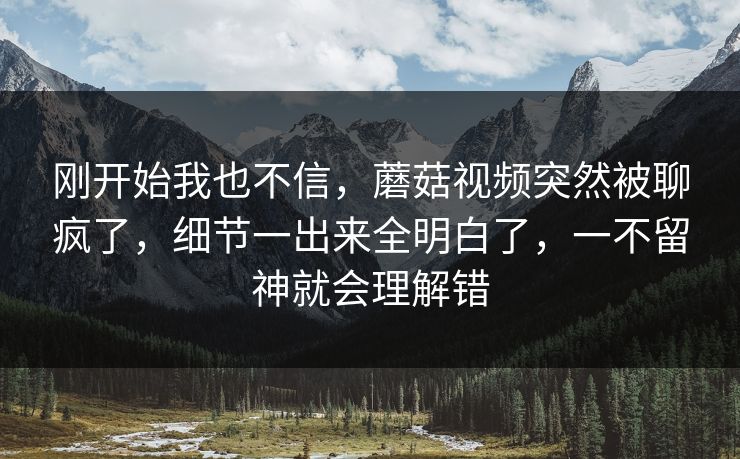 刚开始我也不信,蘑菇视频突然被聊疯了,细节一出来全明白了,一不留神就会理解错 刚开始我也不信,蘑菇视频突然被聊疯了,细节一出来全明白了,一不留神就会理解错