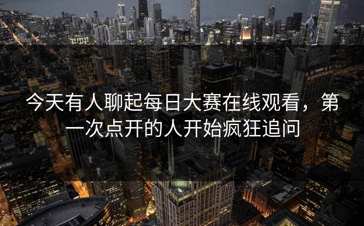 今天有人聊起每日大赛在线观看,第一次点开的人开始疯狂追问 今天有人聊起每日大赛在线观看,第一次点开的人开始疯狂追问