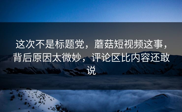 这次不是标题党,蘑菇短视频这事,背后原因太微妙,评论区比内容还敢说 这次不是标题党,蘑菇短视频这事,背后原因太微妙,评论区比内容还敢说