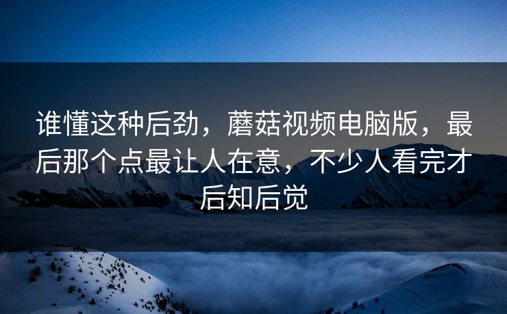 谁懂这种后劲,蘑菇视频电脑版,最后那个点最让人在意,不少人看完才后知后觉 谁懂这种后劲,蘑菇视频电脑版,最后那个点最让人在意,不少人看完才后知后觉