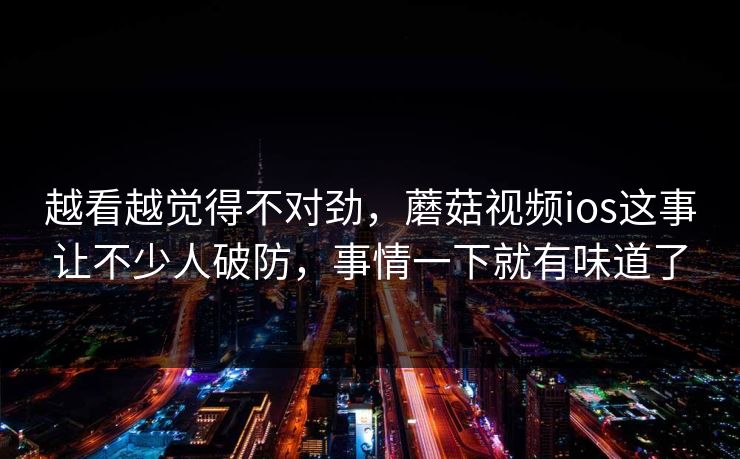 越看越觉得不对劲，蘑菇视频ios这事让不少人破防，事情一下就有味道了