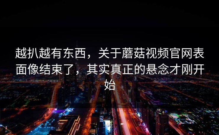 越扒越有东西,关于蘑菇视频官网表面像结束了,其实真正的悬念才刚开始 越扒越有东西,关于蘑菇视频官网表面像结束了,其实真正的悬念才刚开始