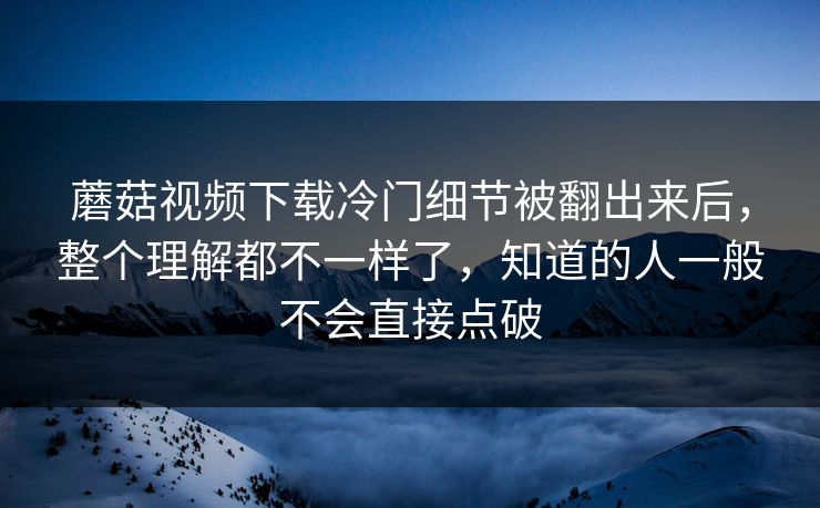 蘑菇视频下载冷门细节被翻出来后,整个理解都不一样了,知道的人一般不会直接点破 蘑菇视频下载冷门细节被翻出来后,整个理解都不一样了,知道的人一般不会直接点破