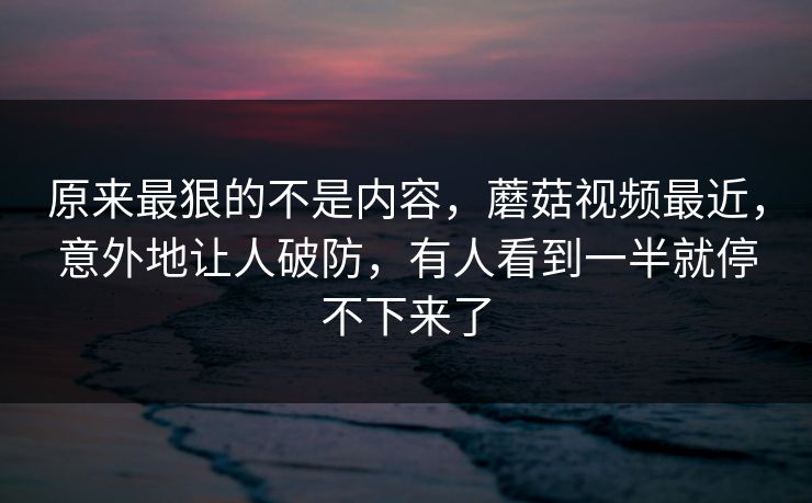 原来最狠的不是内容，蘑菇视频最近，意外地让人破防，有人看到一半就停不下来了