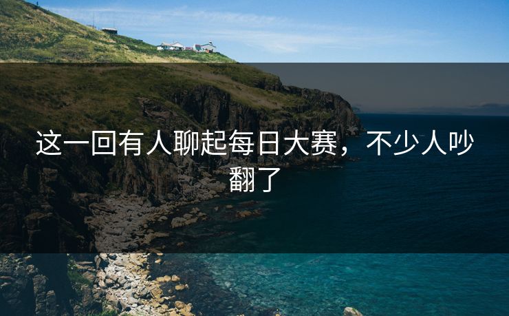 这一回有人聊起每日大赛，不少人吵翻了