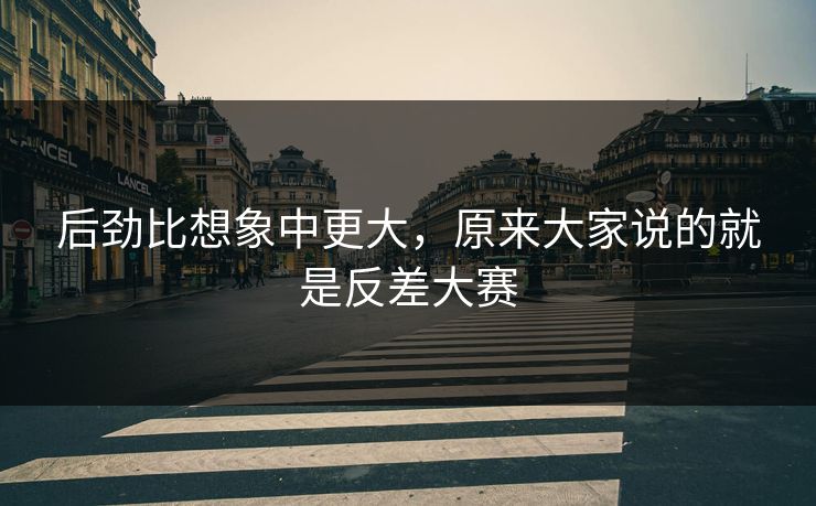 后劲比想象中更大,原来大家说的就是反差大赛 后劲比想象中更大,原来大家说的就是反差大赛