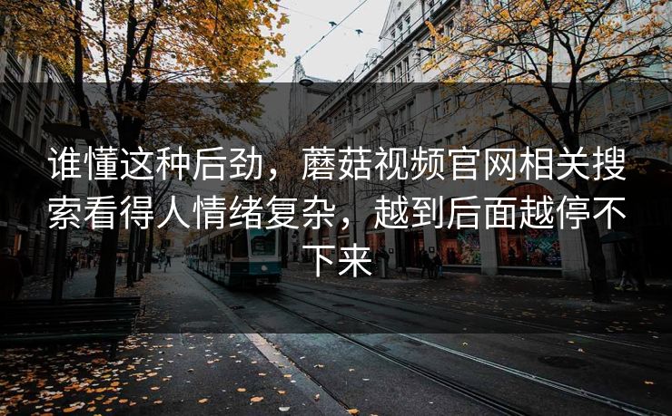 谁懂这种后劲，蘑菇视频官网相关搜索看得人情绪复杂，越到后面越停不下来