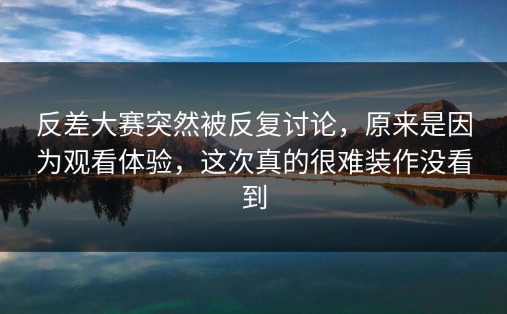 反差大赛突然被反复讨论，原来是因为观看体验，这次真的很难装作没看到