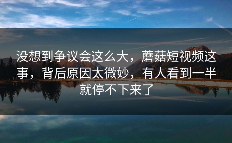 没想到争议会这么大，蘑菇短视频这事，背后原因太微妙，有人看到一半就停不下来了